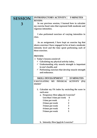 SESSION 3 
INTRODUCTORY ACTIVITY 
5 MINUTES 
REVIEW: 
In our previous session, I learned how to calculate my exercise heart rates that represent both moderate and vigorous intensities. 
I also performed exercises of varying intensities in class. 
As an assignment, I have kept an exercise log that shows exercises I have engaged in for at least a moderate intensity level and the time spent performing each of these exercises. 
PREVIEW: Today‟s lessons consist of: 
 Calculating my physical activity index, 
 Understanding why muscle strength is important to one‟s health, and 
 Performing exercises that develop muscle strength and endurance. 
SKILL DEVELOPMENT 
15 MINUTES 
CALCULATING MY PHYSICAL ACTIVITY (PA) INDEX* 
1. Calculate my PA index by encircling the score in each area: 
a. Frequency: How often do I exercise? 
Less than 1 time per week 0 
1 time per week 1 
2 times per week 2 
3 times per week 3 
4 times per week 4 
5 times per week 5 
b. Intensity: How hard do I exercise?  