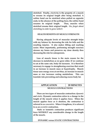 stretched. Finally, elasticity is the property of a muscle to resume its original length after being stretched. A rubber band can be stretched when pulled on opposite ends; in the absence of the pulling force, the rubber band resumes its original length. Thus, muscles when stretched resume their original length. (So, forget about stretching in order to grow taller!) 
HEALTH BENEFITS OF MUSCLE STRENGTH 
Having adequate levels of muscular strength helps with my balance by decreasing the risk for falls and the resulting injuries. It also makes lifting and reaching easier. More importantly, performing strength exercises stresses my bones and preserves my done density thus decreasing the risk for osteoporosis. 
Loss of muscle tissue is the main reason for the decrease in metabolism as we grow older. If we continue to eat at the same rate, body fat increases. It is therefore necessary to engage in strengthening exercises that result in an increase in muscle mass or hypertrophy. Muscle tissue uses energy even at rest thus, an increase in muscle mass or size increases resting metabolism. This can translate into preventing and reducing excess body fat. 
APPLICATION 
20 MINUTES 
MUSCLE CONTRACTIONS 
There are two types of muscular contraction: dynamic and static. Dynamic contraction refers to a change in the length of the muscle when it applies force. When the muscle applies force as it shortens, the contraction is referred to as concentric. When it lengthens, it is referred to as an eccentric contraction. 
Static or isometric contraction produces significant force WITHOUT any considerable change in the length of the muscle. 
DYNAMIC versus STATIC CONTRACTIONS  