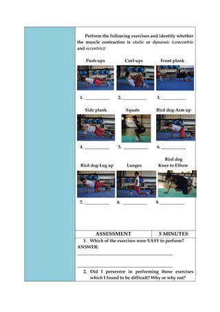 Perform the following exercises and identify whether the muscle contraction is static or dynamic (concentric and eccentric): 
Push-ups Curl-ups Front plank 
1. ___________ 2. ___________ 3. ___________ 
Side plank Squats Bird dog-Arm up 
4. ___________ 5. ___________ 6. ___________ 
Bird dog 
Bird dog-Leg up Lunges Knee to Elbow 
7. ___________ 8. ___________ 9. ___________ 
ASSESSMENT 
5 MINUTES 
1. Which of the exercises were EASY to perform? 
ANSWER: ___________________________________________ 
___________________________________________ 
2. Did I persevere in performing those exercises which I found to be difficult? Why or why not?  
