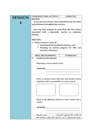 SESSION 4 
INTRODUCTORY ACTIVITY 
5 MINUTES 
REVIEW: 
In our previous lesson, I have determined my PA index and performed strengthening exercises. 
We were also assigned to read about the risk factors associated with a physically inactive or sedentary lifestyle. 
PREVIEW: Today‟s lessons consist of: 
 Learning about hypokinetic diseases, and 
 Planning an exercise program for CRE and muscular endurance. 
SKILL DEVELOPMENT 
15 MINUTES 
I. Cardiovascular diseases 
When does a heart attack occur? 
ANSWER: _____________________________________ 
_____________________________________ 
_____________________________________ 
Draw a normal artery (left box) and another artery (right box) that is susceptible to a heart attack. 
What is the difference between a heart attack and a stroke? 
ANSWER: _____________________________________ 
_____________________________________ 
_____________________________________ 
Blood exerts _________ pressure against the walls of the arteries when the heart is in a contracted state.  