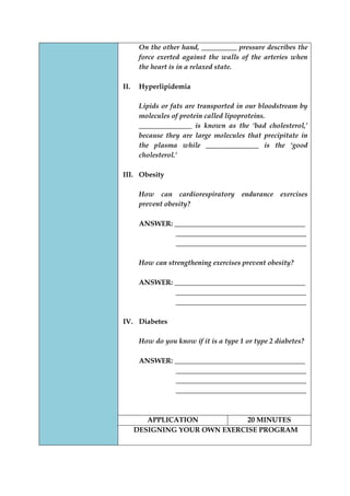 On the other hand, __________ pressure describes the force exerted against the walls of the arteries when the heart is in a relaxed state. 
II. Hyperlipidemia 
Lipids or fats are transported in our bloodstream by molecules of protein called lipoproteins. 
_______________ is known as the ‘bad cholesterol,’ because they are large molecules that precipitate in the plasma while _______________ is the ‘good cholesterol.’ 
III. Obesity 
How can cardiorespiratory endurance exercises prevent obesity? 
ANSWER: _____________________________________ 
_____________________________________ 
_____________________________________ 
How can strengthening exercises prevent obesity? 
ANSWER: _____________________________________ 
_____________________________________ 
_____________________________________ 
IV. Diabetes 
How do you know if it is a type 1 or type 2 diabetes? 
ANSWER: _____________________________________ 
_____________________________________ 
_____________________________________ 
_____________________________________ 
APPLICATION 
20 MINUTES 
DESIGNING YOUR OWN EXERCISE PROGRAM 
 