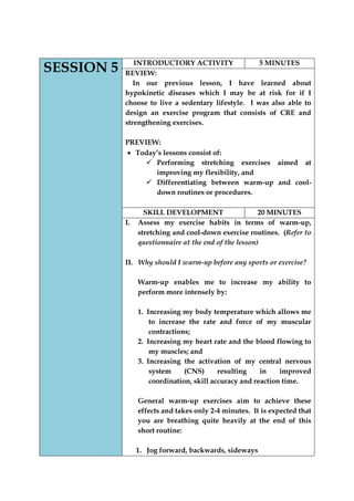 SESSION 5 
INTRODUCTORY ACTIVITY 
5 MINUTES 
REVIEW: 
In our previous lesson, I have learned about hypokinetic diseases which I may be at risk for if I choose to live a sedentary lifestyle. I was also able to design an exercise program that consists of CRE and strengthening exercises. 
PREVIEW: Today‟s lessons consist of: 
 Performing stretching exercises aimed at improving my flexibility, and 
 Differentiating between warm-up and cool- down routines or procedures. 
SKILL DEVELOPMENT 
20 MINUTES 
I. Assess my exercise habits in terms of warm-up, stretching and cool-down exercise routines. (Refer to questionnaire at the end of the lesson) 
II. Why should I warm-up before any sports or exercise? 
Warm-up enables me to increase my ability to perform more intensely by: 
1. Increasing my body temperature which allows me to increase the rate and force of my muscular contractions; 
2. Increasing my heart rate and the blood flowing to my muscles; and 
3. Increasing the activation of my central nervous system (CNS) resulting in improved coordination, skill accuracy and reaction time. 
General warm-up exercises aim to achieve these effects and takes only 2-4 minutes. It is expected that you are breathing quite heavily at the end of this short routine: 
1. Jog forward, backwards, sideways  
