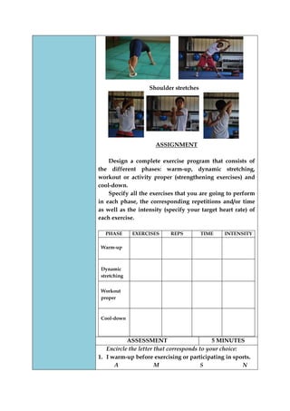 Shoulder stretches 
ASSIGNMENT 
Design a complete exercise program that consists of the different phases: warm-up, dynamic stretching, workout or activity proper (strengthening exercises) and cool-down. 
Specify all the exercises that you are going to perform in each phase, the corresponding repetitions and/or time as well as the intensity (specify your target heart rate) of each exercise. 
PHASE 
EXERCISES 
REPS 
TIME 
INTENSITY 
Warm-up 
Dynamic stretching 
Workout proper 
Cool-down 
ASSESSMENT 
5 MINUTES 
Encircle the letter that corresponds to your choice: 
1. I warm-up before exercising or participating in sports. 
A M S N  