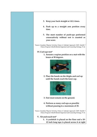 3. Keep your back straight at ALL times. 
4. Push up to a straight arm position every time. 
5. The most number of push-ups performed consecutively without rest is counted as your score. 
*Source: Canadian Physical Activity, Fitness & Lifestyle Approach: CSEP- Health 7 Fitness Program’s Health-Related Appraisal and Counseling Strategy, 3rd ed. 
IV. Curl-ups test* 
1. Assume a supine position on a mat with the knees at 90 degrees. 
2. Place the hands on the thighs and curl up until the hands reach the knee cap. 
3. Feet must remain on the ground. 
4. Perform as many curl-ups as possible without pausing to a maximum of 25. 
*Source: Canadian Physical Activity, Fitness & Lifestyle Approach: CSEP- Health 7 Fitness Program’s Health-Related Appraisal and Counseling Strategy, 3rd ed. 
V. Sit-and-reach test* 
1. A yardstick is placed on the floor and a 10- 12 inch long tape is placed across it at right  
