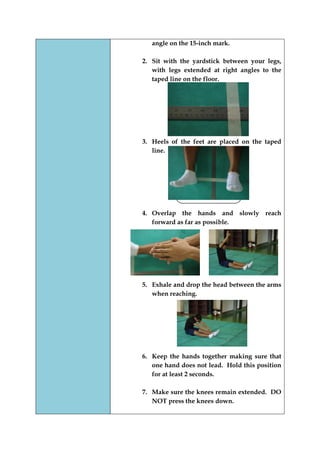 angle on the 15-inch mark. 
2. Sit with the yardstick between your legs, with legs extended at right angles to the taped line on the floor. 
3. Heels of the feet are placed on the taped line. 
4. Overlap the hands and slowly reach forward as far as possible. 
5. Exhale and drop the head between the arms when reaching. 
6. Keep the hands together making sure that one hand does not lead. Hold this position for at least 2 seconds. 
7. Make sure the knees remain extended. DO NOT press the knees down. 
 