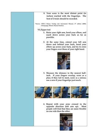 8. Your score is the most distant point (in inches) reached with the fingertips. The best of 2 trials should be recorded. 
*Source: YMCA Fitness Testing and Assessment Manual, 4th edition (2000). Champaign, Illinois: Human Kinetics. 
VI. Zipper test 
1. Raise your right arm, bend your elbow, and reach down across your back as far as possible. 
2. At the same time, extend your left arm down and behind your back, bend your elbow up across your back, and try to cross your fingers over those of your right hand. 
3. Measure the distance to the nearest half- inch. If your fingers overlap, score as a plus; if they fail to meet, score as a minus; use a zero if your fingertips just touch. 
4. Repeat with your arms crossed in the opposite direction (left arm up). Most people will find that they are more flexible on one side than the other. 
 