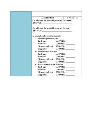 ASSESSMENT 
5 MINUTES 
On which of the tests did you score the lowest? 
ANSWER: ________________________________ 
On which of the tests did you score the best? 
ANSWER: ________________________________ 
In your class, how many students: 
a. Scored higher than you 
Push-ups ANSWER: __________ 
Curl-ups ANSWER: __________ 
Sit-and-reach test ANSWER: __________ 
Zipper test ANSWER: __________ 
b. Scored lower than you 
Push-ups ANSWER: __________ 
Curl-ups ANSWER: __________ 
Sit-and-reach test ANSWER: __________ 
Zipper test ANSWER: __________ 
c. Have the same score as yours 
Push-ups ANSWER: __________ 
Curl-ups ANSWER: __________ 
Sit-and-reach test ANSWER: __________ 
Zipper test ANSWER: __________  