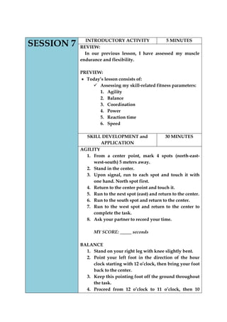 SESSION 7 
INTRODUCTORY ACTIVITY 
5 MINUTES 
REVIEW: 
In our previous lesson, I have assessed my muscle endurance and flexibility. 
PREVIEW: Today‟s lesson consists of: 
 Assessing my skill-related fitness parameters: 
1. Agility 
2. Balance 
3. Coordination 
4. Power 
5. Reaction time 
6. Speed 
SKILL DEVELOPMENT and 
APPLICATION 
30 MINUTES 
AGILITY 
1. From a center point, mark 4 spots (north-east- west-south) 5 meters away. 
2. Stand in the center. 
3. Upon signal, run to each spot and touch it with one hand. North spot first. 
4. Return to the center point and touch it. 
5. Run to the next spot (east) and return to the center. 
6. Run to the south spot and return to the center. 
7. Run to the west spot and return to the center to complete the task. 
8. Ask your partner to record your time. 
MY SCORE: _____ seconds 
BALANCE 
1. Stand on your right leg with knee slightly bent. 
2. Point your left foot in the direction of the hour clock starting with 12 o‟clock, then bring your foot back to the center. 
3. Keep this pointing foot off the ground throughout the task. 
4. Proceed from 12 o‟clock to 11 o‟clock, then 10  