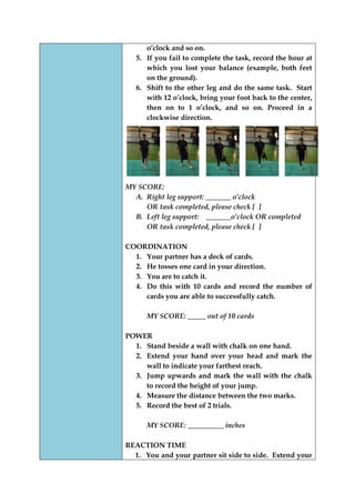 o‟clock and so on. 
5. If you fail to complete the task, record the hour at which you lost your balance (example, both feet on the ground). 
6. Shift to the other leg and do the same task. Start with 12 o‟clock, bring your foot back to the center, then on to 1 o‟clock, and so on. Proceed in a clockwise direction. 
MY SCORE: 
A. Right leg support: _______ o’clock 
OR task completed, please check [ ] 
B. Left leg support: _______o’clock OR completed 
OR task completed, please check [ ] 
COORDINATION 
1. Your partner has a deck of cards. 
2. He tosses one card in your direction. 
3. You are to catch it. 
4. Do this with 10 cards and record the number of cards you are able to successfully catch. 
MY SCORE: _____ out of 10 cards 
POWER 
1. Stand beside a wall with chalk on one hand. 
2. Extend your hand over your head and mark the wall to indicate your farthest reach. 
3. Jump upwards and mark the wall with the chalk to record the height of your jump. 
4. Measure the distance between the two marks. 
5. Record the best of 2 trials. 
MY SCORE: __________ inches 
REACTION TIME 
1. You and your partner sit side to side. Extend your  