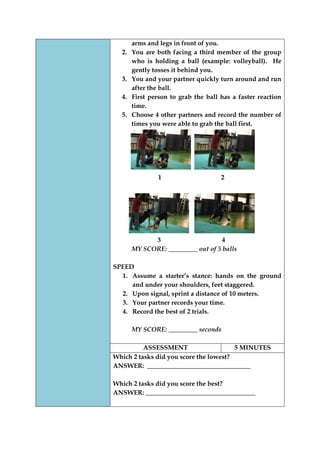 arms and legs in front of you. 
2. You are both facing a third member of the group who is holding a ball (example: volleyball). He gently tosses it behind you. 
3. You and your partner quickly turn around and run after the ball. 
4. First person to grab the ball has a faster reaction time. 
5. Choose 4 other partners and record the number of times you were able to grab the ball first. 
1 2 
3 4 
MY SCORE: _________ out of 5 balls 
SPEED 
1. Assume a starter‟s stance: hands on the ground and under your shoulders, feet staggered. 
2. Upon signal, sprint a distance of 10 meters. 
3. Your partner records your time. 
4. Record the best of 2 trials. 
MY SCORE: _________ seconds 
ASSESSMENT 
5 MINUTES 
Which 2 tasks did you score the lowest? 
ANSWER: ________________________________ 
Which 2 tasks did you score the best? 
ANSWER: __________________________________ 
 