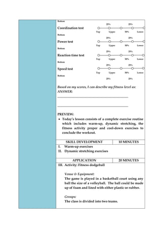 Bottom 
25% 25% 
Coordination test 
Top Upper 50% Lower Bottom 
25% 25% 
Power test 
Top Upper 50% Lower Bottom 
25% 25% 
Reaction time test 
Top Upper 50% Lower Bottom 
25% 25% 
Speed test 
Top Upper 50% Lower Bottom 
25% 25% 
Based on my scores, I can describe my fitness level as: 
ANSWER: ___________________________________________ 
___________________________________________ 
PREVIEW: Today‟s lesson consists of a complete exercise routine which includes warm-up, dynamic stretching, the fitness activity proper and cool-down exercises to conclude the workout. 
SKILL DEVELOPMENT 
10 MINUTES 
I. Warm-up exercises 
II. Dynamic stretching exercises 
APPLICATION 
20 MINUTES 
III. Activity: Fitness dodgeball 
Venue & Equipment: 
The game is played in a basketball court using any ball the size of a volleyball. The ball could be made up of foam and lined with either plastic or rubber. 
Groups: 
The class is divided into two teams. 
 