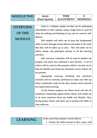 MODULE TWO 
Arnis 
(Dual Sports) 
TIME ALLOTMENT 
8 SESSIONS 
OVERVIEW OF THE MODULE 
Arnis is a Filipino martial art that can be performed individually or with a partner, using a single stick or a pair of sticks for striking and blocking; it may also be used for self- defense. 
This module will allow me to learn the fundamental skills of Arnis through lessons that are presented in the order that they will be taken up in class. This will allow me to follow closely and participate actively in all the learning activities. 
Self- and peer evaluation will be used to monitor my progress and check how proficient I have become. A set of rubrics will be used for this purpose, which I can also use to help me identify and correct my classmate‟s errors, if there are any present. 
Appropriate warm-up, stretching and cool-down exercises will be routinely performed to make sure that my body is physically ready for the day's lessons and to prevent any injury from occurring. 
As the lessons progress, my fitness level will also be monitored. Conducting regular fitness checks will enable me to be more conscious about my health and lifestyle. Also, having proper fitness will allow me to perform the drills in class with ease. 
LEARNING 
At the end of this module, I will be able to: 
1. Practice the skills learned in this course with  