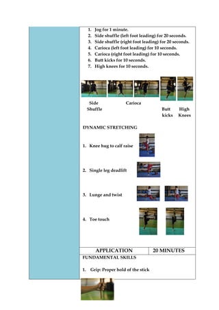 1. Jog for 1 minute. 
2. Side shuffle (left foot leading) for 20 seconds. 
3. Side shuffle (right foot leading) for 20 seconds. 
4. Carioca (left foot leading) for 10 seconds. 
5. Carioca (right foot leading) for 10 seconds. 
6. Butt kicks for 10 seconds. 
7. High knees for 10 seconds. 
Side Carioca 
Shuffle Butt High 
kicks Knees 
DYNAMIC STRETCHING 
1. Knee hug to calf raise 
2. Single leg deadlift 
3. Lunge and twist 
4. Toe touch 
APPLICATION 
20 MINUTES 
FUNDAMENTAL SKILLS 
1. Grip: Proper hold of the stick 
 