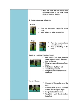  Hold the stick one fist away from the punyo (butt) of the stick. Close the grip with the thumb. 
2. Basic Stance and Salutation 
Handa 
 Feet are positioned shoulder width apart. 
 Stick is held in front of the body. 
Pugay 
 Place the weapon hand across the chest. 
 Bow by bending at the waist. 
Handa sa Paglaban/Fighting Stance 
 One foot in front (foot the same as the weapon hand), the other foot on the rear 
 Keep feet apart, distance of one foot. 
 Both knees slightly bent 
 Toes facing forward 
 Weight evenly distributed on both feet 
Forward Stance 
 Distance of 5 steps between the feet. 
 Back leg kept straight, rear foot is held at a 45 degree angle. 
 Keep the front knee bent. 
 Weight is evenly distributed on both feet. 
 