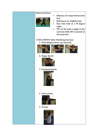 Backward Stance 
 Distance of 4 steps between the feet. 
 Both knees are slightly bent. 
 Rear foot held at a 90 degree angle. 
 70% of the body weight on the rear foot while 30% is placed on the front foot. 
COOL-DOWN: Static Stretching Exercises 
1. Wrist (fingers down, up, forward) 
2. Finger stretch 
3. Overhead stretch 
4. Chest stretch 
5. Triceps 
 