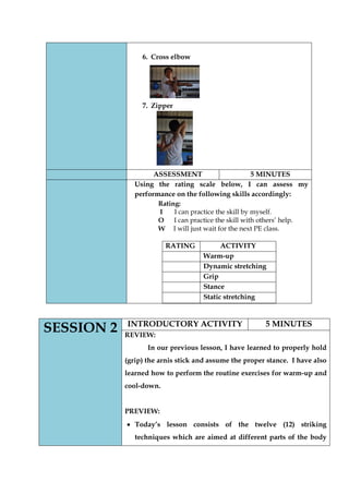 6. Cross elbow 
7. Zipper 
ASSESSMENT 
5 MINUTES 
Using the rating scale below, I can assess my performance on the following skills accordingly: 
Rating: 
I I can practice the skill by myself. 
O I can practice the skill with others’ help. 
W I will just wait for the next PE class. 
RATING 
ACTIVITY 
Warm-up 
Dynamic stretching 
Grip 
Stance 
Static stretching 
SESSION 2 
INTRODUCTORY ACTIVITY 
5 MINUTES 
REVIEW: 
In our previous lesson, I have learned to properly hold (grip) the arnis stick and assume the proper stance. I have also learned how to perform the routine exercises for warm-up and cool-down. 
PREVIEW: Today‟s lesson consists of the twelve (12) striking techniques which are aimed at different parts of the body  