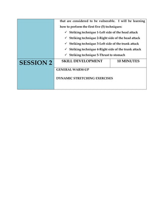 that are considered to be vulnerable. I will be learning how to perform the first five (5) techniques: 
 Striking technique 1-Left side of the head attack 
 Striking technique 2-Right side of the head attack 
 Striking technique 3-Left side of the trunk attack 
 Striking technique 4-Right side of the trunk attack 
 Striking technique 5-Thrust to stomach SESSION 2 
SKILL DEVELOPMENT 
10 MINUTES 
GENERAL WARM-UP 
DYNAMIC STRETCHING EXERCISES 
 