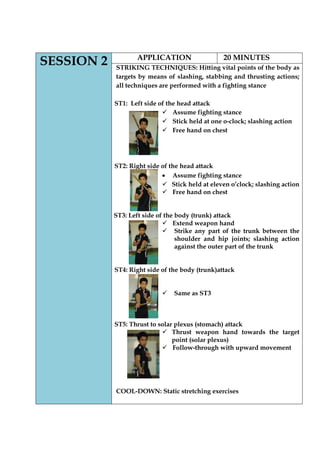 SESSION 2 
APPLICATION 
20 MINUTES 
STRIKING TECHNIQUES: Hitting vital points of the body as targets by means of slashing, stabbing and thrusting actions; all techniques are performed with a fighting stance 
ST1: Left side of the head attack 
 Assume fighting stance 
 Stick held at one o-clock; slashing action 
 Free hand on chest 
ST2: Right side of the head attack Assume fighting stance 
 Stick held at eleven o‟clock; slashing action 
 Free hand on chest 
ST3: Left side of the body (trunk) attack 
 Extend weapon hand 
 Strike any part of the trunk between the shoulder and hip joints; slashing action against the outer part of the trunk 
ST4: Right side of the body (trunk)attack 
 Same as ST3 
ST5: Thrust to solar plexus (stomach) attack 
 Thrust weapon hand towards the target point (solar plexus) 
 Follow-through with upward movement 
COOL-DOWN: Static stretching exercises 
 