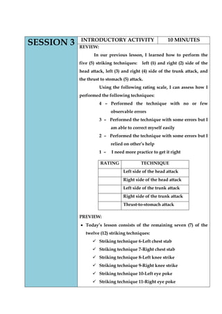 SESSION 3 
INTRODUCTORY ACTIVITY 
10 MINUTES 
REVIEW: 
In our previous lesson, I learned how to perform the five (5) striking techniques: left (1) and right (2) side of the head attack, left (3) and right (4) side of the trunk attack, and the thrust to stomach (5) attack. 
Using the following rating scale, I can assess how I performed the following techniques: 
4 – Performed the technique with no or few observable errors 
3 – Performed the technique with some errors but I am able to correct myself easily 
2 – Performed the technique with some errors but I relied on other‟s help 
1 – I need more practice to get it right 
PREVIEW: Today‟s lesson consists of the remaining seven (7) of the twelve (12) striking techniques: 
 Striking technique 6-Left chest stab 
 Striking technique 7-Right chest stab 
 Striking technique 8-Left knee strike 
 Striking technique 9-Right knee strike 
 Striking technique 10-Left eye poke 
 Striking technique 11-Right eye poke 
RATING 
TECHNIQUE 
Left side of the head attack 
Right side of the head attack 
Left side of the trunk attack 
Right side of the trunk attack 
Thrust-to-stomach attack  