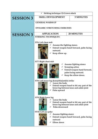  Striking technique 12-Crown attack SESSION 3 
SKILL DEVELOPMENT 
5 MINUTES 
GENERAL WARM-UP 
DYNAMIC STRETCHING EXERCISES 
SESSION 3 
APPLICATION 
20 MINUTES 
STRIKING TECHNIQUES: 
ST6: Left chest stab 
 Assume the fighting stance. 
 Extend weapon hand forward, palm facing outward. 
 Keep elbow up. 
ST7: Right chest stab 
 Assume fighting stance 
 Scooping action 
 Extend weapon hand forward, palm facing outward. 
 Keep the elbow down. 
ST8: Left lower leg (knee/shin/ankle) strike 
 Lower the body 
 Extend weapon hand to hit any part of the lower leg between knee and ankle joint 
 Palm upward 
ST9: Right lower leg 
 Lower the body 
 Extend weapon hand to hit any part of the lower leg between knee and ankle joint 
 Palm downward 
ST10: Left eye poke 
 Assume fighting stance 
 Extend weapon hand forward, palm facing outward 
 Elbow down 
 