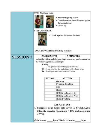 ST11: Right eye poke 
 Assume fighting stance 
 Extend weapon hand forward, palm facing outward 
 Elbow up 
ST12: Crown attack 
 Hack against the top of the head 
COOL-DOWN: Static stretching exercises 
SESSION 3 
ASSESSMENT 
5 MINUTES 
Using the rating scale below, I can assess my performance on the following skills accordingly: 
Rating: 
I I can practice the technique by myself. 
O I can practice the technique with others’ help. 
W I will just wait for the next PE class. 
RATING 
ACTIVITY 
Warm-up 
Dynamic stretching 
Grip 
Stance 
Striking techniques 1-5 
Striking techniques 7-12 
Static stretching 
ASSIGNMENT 
1. Compute your heart rate given a MODERATE intensity exercise (minimum = 40% and maximum = 55%). 
(Minimum) _____ bpm TO (Maximum) _____ bpm  