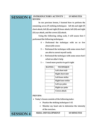 SESSION 4 
INTRODUCTORY ACTIVITY 
15 MINUTES 
REVIEW: 
In our previous lesson, I learned how to perform the remaining seven (7) striking techniques: left (6) and right (7) chest attack; left (8) and right (9) knee attack; left (10) and right (11) eye attack, and the crown (12) attack. 
Using the following rating scale, I will assess how I performed the following techniques: 
4 – Performed the technique with no or few observable errors 
3 – Performed the technique with some errors but I am able to correct myself easily 
2 – Performed the technique with some errors but I relied on other‟s help 
1 – I need more practice to get it right 
PREVIEW: Today‟s lesson consists of the following tasks: Practice the striking techniques 1-12 Monitor my heart rate to determine the intensity of the exercises. 
RATING 
TECHNIQUE 
Left chest stab 
Right chest stab 
Left knee strike 
Right knee strike 
Left eye poke 
Right eye poke 
Crown attack SESSION 4 
SKILL DEVELOPMENT 
10 MINUTES  