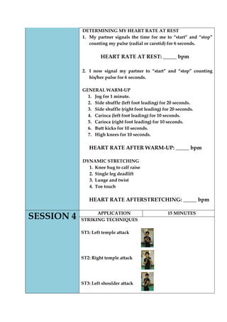 DETERMINING MY HEART RATE AT REST 
1. My partner signals the time for me to “start” and “stop” counting my pulse (radial or carotid) for 6 seconds. 
HEART RATE AT REST: _____ bpm 
2. I now signal my partner to “start” and “stop” counting his/her pulse for 6 seconds. 
GENERAL WARM-UP 
1. Jog for 1 minute. 
2. Side shuffle (left foot leading) for 20 seconds. 
3. Side shuffle (right foot leading) for 20 seconds. 
4. Carioca (left foot leading) for 10 seconds. 
5. Carioca (right foot leading) for 10 seconds. 
6. Butt kicks for 10 seconds. 
7. High knees for 10 seconds. 
HEART RATE AFTER WARM-UP: _____ bpm 
DYNAMIC STRETCHING 
1. Knee hug to calf raise 
2. Single leg deadlift 
3. Lunge and twist 
4. Toe touch 
HEART RATE AFTERSTRETCHING: _____ bpm 
SESSION 4 
APPLICATION 
15 MINUTES 
STRIKING TECHNIQUES 
ST1: Left temple attack 
ST2: Right temple attack 
ST3: Left shoulder attack 
 
