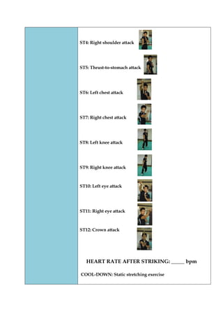 ST4: Right shoulder attack 
ST5: Thrust-to-stomach attack 
ST6: Left chest attack 
ST7: Right chest attack 
ST8: Left knee attack 
ST9: Right knee attack 
ST10: Left eye attack 
ST11: Right eye attack 
ST12: Crown attack 
HEART RATE AFTER STRIKING: _____ bpm 
COOL-DOWN: Static stretching exercise 
 