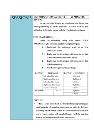 SESSION 5 
INTRODUCTORY ACTIVITY 
20 MINUTES 
REVIEW: 
In our previous lesson, we monitored our heart rate while performing all of the exercises. We also practiced the following skills: grip, stance and the 12 striking techniques. 
PEER EVALUATION: 
Using the following rating scale, assess YOUR PARTNER as s/he performs the following techniques: 
4 – Performed the technique with no or few observable errors 
3 – Performed the technique with some errors but is able to correct him/herself easily 
2 – Performed the technique with some errors but relied on my help 
1 – Needs more practice to get it right 
PREVIEW: Today‟s lesson consists of the ten (10) blocking techniques which consist of parrying an opponent‟s strike in defense. Blocking with balance and in the correct stance will enable me to counter-strike with equal efficacy. I will be learning how to perform the five (5) basic techniques: 
RATING 
TECHNIQUE 
RATING 
TECHNIQUE 
Left side of the head 
Left chest 
Right side of the head 
Right chest 
Left side of the trunk 
Left knee 
Right side of the trunk 
Right knee 
Thrust-to-stomach 
Left eye 
RATED BY: 
DATE 
Right eye 
Crown  