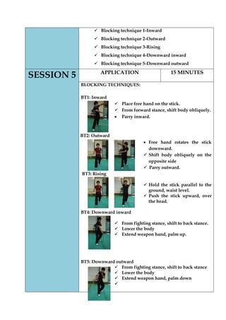  Blocking technique 1-Inward 
 Blocking technique 2-Outward 
 Blocking technique 3-Rising 
 Blocking technique 4-Downward inward 
 Blocking technique 5-Downward outward SESSION 5 
APPLICATION 
15 MINUTES 
BLOCKING TECHNIQUES: 
BT1: Inward 
 Place free hand on the stick. 
 From forward stance, shift body obliquely. Parry inward. 
BT2: Outward Free hand rotates the stick downward. 
 Shift body obliquely on the opposite side 
 Parry outward. 
BT3: Rising 
 Hold the stick parallel to the ground, waist level. 
 Push the stick upward, over the head. 
BT4: Downward inward 
 From fighting stance, shift to back stance. 
 Lower the body 
 Extend weapon hand, palm up. 
BT5: Downward outward 
 From fighting stance, shift to back stance 
 Lower the body 
 Extend weapon hand, palm down 
 
 