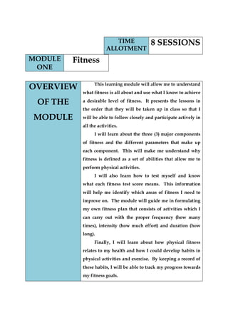 MODULE ONE 
Fitness 
OVERVIEW OF THE MODULE 
This learning module will allow me to understand what fitness is all about and use what I know to achieve a desirable level of fitness. It presents the lessons in the order that they will be taken up in class so that I will be able to follow closely and participate actively in all the activities. 
I will learn about the three (3) major components of fitness and the different parameters that make up each component. This will make me understand why fitness is defined as a set of abilities that allow me to perform physical activities. 
I will also learn how to test myself and know what each fitness test score means. This information will help me identify which areas of fitness I need to improve on. The module will guide me in formulating my own fitness plan that consists of activities which I can carry out with the proper frequency (how many times), intensity (how much effort) and duration (how long). 
Finally, I will learn about how physical fitness relates to my health and how I could develop habits in physical activities and exercise. By keeping a record of these habits, I will be able to track my progress towards my fitness goals. TIME ALLOTMENT 
8 SESSIONS  