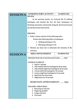 SESSION 6 
INTRODUCTORY ACTIVITY 
10 MINUTES 
REVIEW: 
In our previous lesson, we reviewed the 12 striking techniques and learned the five (5) basic techniques in blocking: inward (1), outward (2), rising (3), downward inward (4) and downward outward (5). 
PREVIEW: Today‟s lesson consists of the following tasks: 
Practice the following skills or techniques: 
1. Striking techniques 1-12 
2. Blocking techniques 1-10 Monitor my heart rate to determine the intensity of the exercises. SESSION 6 
SKILL DEVELOPMENT 
10 MINUTES 
Determine heart rate at rest (6-second count): _____ bpm 
GENERAL WARM-UP 
1. Jog for 1 minute. 
2. Side shuffle (left foot leading) for 20 seconds. 
3. Side shuffle (right foot leading) for 20 seconds. 
4. Carioca (left foot leading) for 10 seconds. 
5. Carioca (right foot leading) for 10 seconds. 
6. Butt kicks for 10 seconds. 
7. High knees for 10 seconds. 
HEART RATE AFTER WARM-UP: _____ bpm 
DYNAMIC STRETCHING 
1. Knee hug to calf raise 
2. Single leg deadlift 
3. Lunge and twist 
4. Toe touch 
 