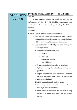 SESSIONS 7 and 8 
INTRODUCTORY ACTIVITY 
10 MINUTES 
REVIEW: 
In our previous lesson, we rated our peer in the performance of the five (5) blocking techniques, and monitored our heart rates while performing the different exercises. 
PREVIEW: Today‟s lesson consists of the following task: 
1. Choreograph a 3 to 5-minute routine with a partner that combines the striking and blocking techniques which I have learned throughout the quarter. 
2. Our routine will be rated by our teacher using the following rubrics: 
a. Proper execution of techniques: Striking Blocking Stance and posture Body shifting 
b. Proper timing in the execution of technique 
c. Agility in moving the entire body to the proper position 
d. Proper coordination and continuous exchange between partners to show fluidity of movements 
e. Variety of techniques 
The following rating scale shall be used: 
1- No or only a few observable errors; performed with high level of confidence 
2- Some errors in technique but are able to keep presence of mind and carry on; encourages partner  