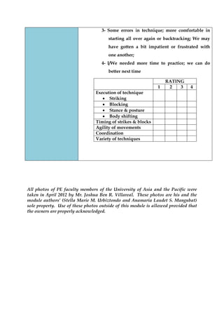 3- Some errors in technique; more comfortable in starting all over again or backtracking; We may have gotten a bit impatient or frustrated with one another; 
4- I/We needed more time to practice; we can do better next time 
RATING 
1 
2 
3 
4 
Execution of technique Striking 
Blocking 
Stance & posture 
Body shifting 
Timing of strikes & blocks 
Agility of movements 
Coordination 
Variety of techniques 
All photos of PE faculty members of the University of Asia and the Pacific were taken in April 2012 by Mr. Joshua Ben R. Villareal. These photos are his and the module authors’ (Stella Marie M. Urbiztondo and Anamaria Laudet S. Mangubat) sole property. Use of these photos outside of this module is allowed provided that the owners are properly acknowledged. 
 