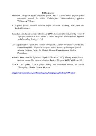 Bibliography 
American College of Sports Medicine (2010). ACSM’s health-related physical fitness assessment manual, 3rd edition. Philadelphia: Wolters-Kluwer/Lippincott Williams & Wilkins. 
B. Mayfield (2006). Personal nutrition profile, 2nd edtion. Sudbury, MA: Jones and Bartlett Publishers. 
Canadian Society for Exercise Physiology (2003). Canadian Physical Activity, Fitness & Lifestyle Approach: CSEP- Health 7 Fitness Program’s Health-Related Appraisal and Counseling Strategy, 3rd ed. 
U.S. Department of Health and Human Services and Centers for Disease Control and Prevention (1985). Physical activity and health: A report of the surgeon general. Atlanta: National Center for Chronic Disease Prevention and Health Promotion. 
National Association for Sport and Physical Education (1995). Moving into the future: National standard for physical education. Boston, Virginia: WCB/McGraw-Hill. 
YMCA USA (2000). YMCA fitness testing and assessment manual, 4th edition. Champaign, Illinois: Human Kinetics. 
http://www.nlm.nih.gov/medlineplus/ency/images/ency/fullsize/19917.jpg 
 