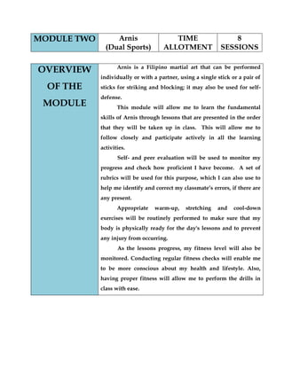 MODULE TWO 
Arnis 
(Dual Sports) 
TIME ALLOTMENT 
8 SESSIONS 
OVERVIEW OF THE MODULE 
Arnis is a Filipino martial art that can be performed individually or with a partner, using a single stick or a pair of sticks for striking and blocking; it may also be used for self- defense. 
This module will allow me to learn the fundamental skills of Arnis through lessons that are presented in the order that they will be taken up in class. This will allow me to follow closely and participate actively in all the learning activities. 
Self- and peer evaluation will be used to monitor my progress and check how proficient I have become. A set of rubrics will be used for this purpose, which I can also use to help me identify and correct my classmate’s errors, if there are any present. 
Appropriate warm-up, stretching and cool-down exercises will be routinely performed to make sure that my body is physically ready for the day's lessons and to prevent any injury from occurring. 
As the lessons progress, my fitness level will also be monitored. Conducting regular fitness checks will enable me to be more conscious about my health and lifestyle. Also, having proper fitness will allow me to perform the drills in class with ease. 
 