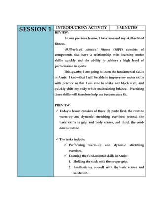 SESSION 1 
INTRODUCTORY ACTIVITY 
5 MINUTES 
REVIEW: 
In our previous lesson, I have assessed my skill-related fitness. 
Skill-related physical fitness (SRPF) consists of components that have a relationship with learning motor skills quickly and the ability to achieve a high level of performance in sports. 
This quarter, I am going to learn the fundamental skills in Arnis. I know that I will be able to improve my motor skills with practice so that I am able to strike and block well; and quickly shift my body while maintaining balance. Practicing these skills will therefore help me become more fit. 
PREVIEW: 
 Today’s lesson consists of three (3) parts: first, the routine warm-up and dynamic stretching exercises; second, the basic skills in grip and body stance, and third, the cool- down routine. 
 The tasks include: 
 Performing warm-up and dynamic stretching exercises. 
 Learning the fundamental skills in Arnis: 
1. Holding the stick with the proper grip. 
2. Familiarizing oneself with the basic stance and salutation. 
 