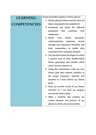LEARNING COMPETENCIES 
At the end of this module, I will be able to: 
1. Define physical fitness and the three (3) major components that constitute it. 
2. Enumerate and define the different parameters that constitute each component. 
3. Relate each fitness parameter: cardiorespiratory endurance, muscle strength and endurance, flexibility and body composition, to health risks associated with a sedentary lifestyle. 
4. Test myself to know the degree to which I possess each of these health-related fitness parameters and identify which areas I need to improve on. 
5. Using this information, write my own fitness plan that contains activities in the proper frequency, intensity and duration so I may achieve my fitness goals. 
6. Keep an accurate record of my fitness activities so I can track my progress towards my fitness goals. 
7. Make a portfolio that contains my written journals and pictures of my physical activity and exercise habits.  