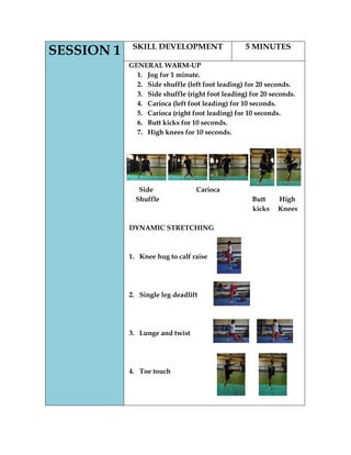 SESSION 1 
SKILL DEVELOPMENT 
5 MINUTES 
GENERAL WARM-UP 
1. Jog for 1 minute. 
2. Side shuffle (left foot leading) for 20 seconds. 
3. Side shuffle (right foot leading) for 20 seconds. 
4. Carioca (left foot leading) for 10 seconds. 
5. Carioca (right foot leading) for 10 seconds. 
6. Butt kicks for 10 seconds. 
7. High knees for 10 seconds. 
Side Carioca 
Shuffle Butt High 
kicks Knees 
DYNAMIC STRETCHING 
1. Knee hug to calf raise 
2. Single leg deadlift 
3. Lunge and twist 
4. Toe touch 
 