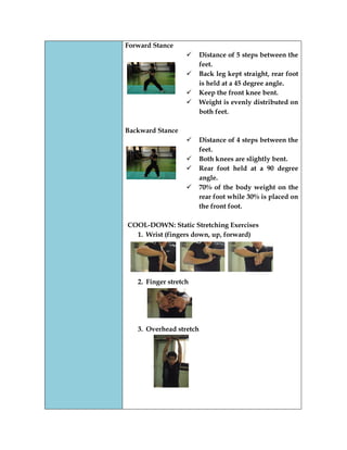 Forward Stance 
 Distance of 5 steps between the feet. 
 Back leg kept straight, rear foot is held at a 45 degree angle. 
 Keep the front knee bent. 
 Weight is evenly distributed on both feet. 
Backward Stance 
 Distance of 4 steps between the feet. 
 Both knees are slightly bent. 
 Rear foot held at a 90 degree angle. 
 70% of the body weight on the rear foot while 30% is placed on the front foot. 
COOL-DOWN: Static Stretching Exercises 
1. Wrist (fingers down, up, forward) 
2. Finger stretch 
3. Overhead stretch 
 