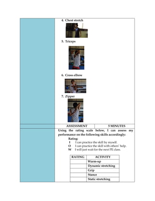 4. Chest stretch 
5. Triceps 
6. Cross elbow 
7. Zipper 
ASSESSMENT 
5 MINUTES 
Using the rating scale below, I can assess my performance on the following skills accordingly: 
Rating: 
I I can practice the skill by myself. 
O I can practice the skill with others’ help. 
W I will just wait for the next PE class. 
RATING 
ACTIVITY 
Warm-up 
Dynamic stretching 
Grip 
Stance 
Static stretching 
 