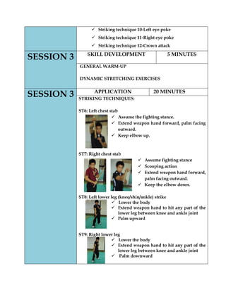  Striking technique 10-Left eye poke 
 Striking technique 11-Right eye poke 
 Striking technique 12-Crown attack SESSION 3 
SKILL DEVELOPMENT 
5 MINUTES 
GENERAL WARM-UP 
DYNAMIC STRETCHING EXERCISES 
SESSION 3 
APPLICATION 
20 MINUTES 
STRIKING TECHNIQUES: 
ST6: Left chest stab 
 Assume the fighting stance. 
 Extend weapon hand forward, palm facing outward. 
 Keep elbow up. 
ST7: Right chest stab 
 Assume fighting stance 
 Scooping action 
 Extend weapon hand forward, palm facing outward. 
 Keep the elbow down. 
ST8: Left lower leg (knee/shin/ankle) strike 
 Lower the body 
 Extend weapon hand to hit any part of the lower leg between knee and ankle joint 
 Palm upward 
ST9: Right lower leg 
 Lower the body 
 Extend weapon hand to hit any part of the lower leg between knee and ankle joint 
 Palm downward 
 