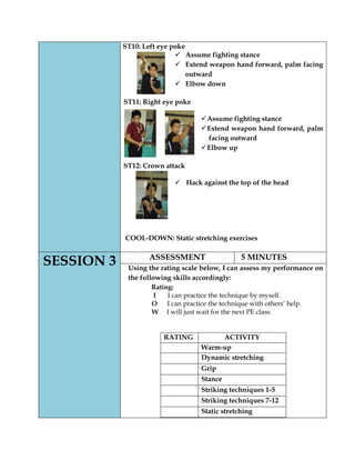 ST10: Left eye poke 
 Assume fighting stance 
 Extend weapon hand forward, palm facing outward 
 Elbow down 
ST11: Right eye poke 
 Assume fighting stance 
 Extend weapon hand forward, palm facing outward 
 Elbow up 
ST12: Crown attack 
 Hack against the top of the head 
COOL-DOWN: Static stretching exercises 
SESSION 3 
ASSESSMENT 
5 MINUTES 
Using the rating scale below, I can assess my performance on the following skills accordingly: 
Rating: 
I I can practice the technique by myself. 
O I can practice the technique with others’ help. 
W I will just wait for the next PE class. 
RATING 
ACTIVITY 
Warm-up 
Dynamic stretching 
Grip 
Stance 
Striking techniques 1-5 
Striking techniques 7-12 
Static stretching  