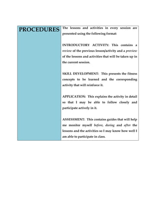 PROCEDURES 
The lessons and activities in every session are presented using the following format: 
INTRODUCTORY ACTIVITY: This contains a review of the previous lesson/activity and a preview of the lessons and activities that will be taken up in the current session. 
SKILL DEVELOPMENT: This presents the fitness concepts to be learned and the corresponding activity that will reinforce it. 
APPLICATION: This explains the activity in detail so that I may be able to follow closely and participate actively in it. 
ASSESSMENT: This contains guides that will help me monitor myself before, during and after the lessons and the activities so I may know how well I am able to participate in class.  