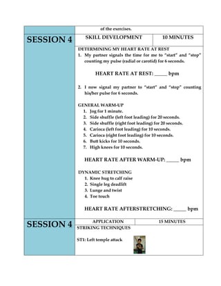 of the exercises. SESSION 4 
SKILL DEVELOPMENT 
10 MINUTES 
DETERMINING MY HEART RATE AT REST 
1. My partner signals the time for me to “start” and “stop” counting my pulse (radial or carotid) for 6 seconds. 
HEART RATE AT REST: _____ bpm 
2. I now signal my partner to “start” and “stop” counting his/her pulse for 6 seconds. 
GENERAL WARM-UP 
1. Jog for 1 minute. 
2. Side shuffle (left foot leading) for 20 seconds. 
3. Side shuffle (right foot leading) for 20 seconds. 
4. Carioca (left foot leading) for 10 seconds. 
5. Carioca (right foot leading) for 10 seconds. 
6. Butt kicks for 10 seconds. 
7. High knees for 10 seconds. 
HEART RATE AFTER WARM-UP: _____ bpm 
DYNAMIC STRETCHING 
1. Knee hug to calf raise 
2. Single leg deadlift 
3. Lunge and twist 
4. Toe touch 
HEART RATE AFTERSTRETCHING: _____ bpm 
SESSION 4 
APPLICATION 
15 MINUTES 
STRIKING TECHNIQUES 
ST1: Left temple attack 
 