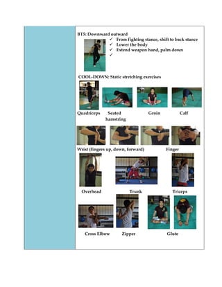 BT5: Downward outward 
 From fighting stance, shift to back stance 
 Lower the body 
 Extend weapon hand, palm down 
 
COOL-DOWN: Static stretching exercises 
Quadriceps Seated Groin Calf 
hamstring 
Wrist (fingers up, down, forward) Finger 
Overhead Trunk Triceps 
Cross Elbow Zipper Glute 
 
