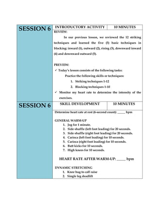 SESSION 6 
INTRODUCTORY ACTIVITY 
10 MINUTES 
REVIEW: 
In our previous lesson, we reviewed the 12 striking techniques and learned the five (5) basic techniques in blocking: inward (1), outward (2), rising (3), downward inward (4) and downward outward (5). 
PREVIEW: 
 Today’s lesson consists of the following tasks: 
Practice the following skills or techniques: 
1. Striking techniques 1-12 
2. Blocking techniques 1-10 
 Monitor my heart rate to determine the intensity of the exercises. SESSION 6 
SKILL DEVELOPMENT 
10 MINUTES 
Determine heart rate at rest (6-second count): _____ bpm 
GENERAL WARM-UP 
1. Jog for 1 minute. 
2. Side shuffle (left foot leading) for 20 seconds. 
3. Side shuffle (right foot leading) for 20 seconds. 
4. Carioca (left foot leading) for 10 seconds. 
5. Carioca (right foot leading) for 10 seconds. 
6. Butt kicks for 10 seconds. 
7. High knees for 10 seconds. 
HEART RATE AFTER WARM-UP: _____ bpm 
DYNAMIC STRETCHING 
1. Knee hug to calf raise 
2. Single leg deadlift  