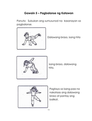 11
Gawain 5 – Pagbalanse ng Katawan
Panuto: Subukan ang sumusunod na kasanayan sa
pagbalanse.
Dalawang braso, isang hita
isang braso, dalawang
hita.
Pagtayo sa isang paa na
nakataas ang dalawang
braso at pantay ang
balikat.
 
