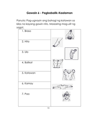 13
Gawain 6 - Pagbabalik-Kaalaman
Panuto: Pag-ugnayin ang bahagi ng katawan sa
kilos na kayang gawin nito. Maaaring mag-ulit ng
sagot.
1. Braso
2. Hita
3. Ulo
4. Balikat
5. Katawan
6. Kamay
7. Paa
 