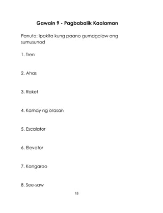 18
Gawain 9 - Pagbabalik Kaalaman
Panuto: Ipakita kung paano gumagalaw ang
sumusunod
1. Tren
2. Ahas
3. Raket
4. Kamay ng orasan
5. Escalator
6. Elevator
7. Kangaroo
8. See-saw
 